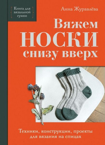 Вяжем НОСКИ снизу вверх. Техники, конструкции, проекты для вязания на спицах [Анна Журавлева]