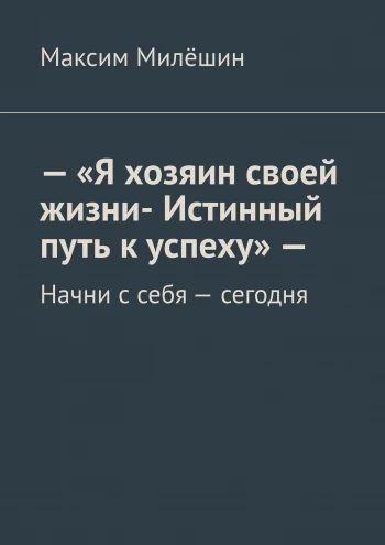 Я хозяин своей жизни. Истинный путь к успеху. Начни с себя сегодня [Максим Милёшин]