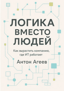Логика вместо людей. Как вырастить компанию, где ИТ работает [Антон Агеев]