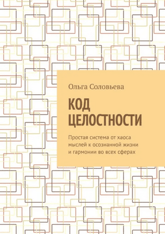 Код целостности. Простая система от хаоса мыслей к осознанной жизни и гармонии во всех сферах [Ольга Соловьева]