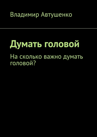 Думать головой. На сколько важно думать головой? [Владимир Автушенко]