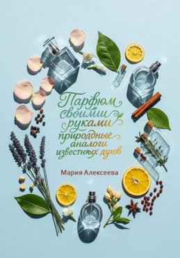 Парфюм своими руками. Природные аналоги известных духов [Мария Алексеева]